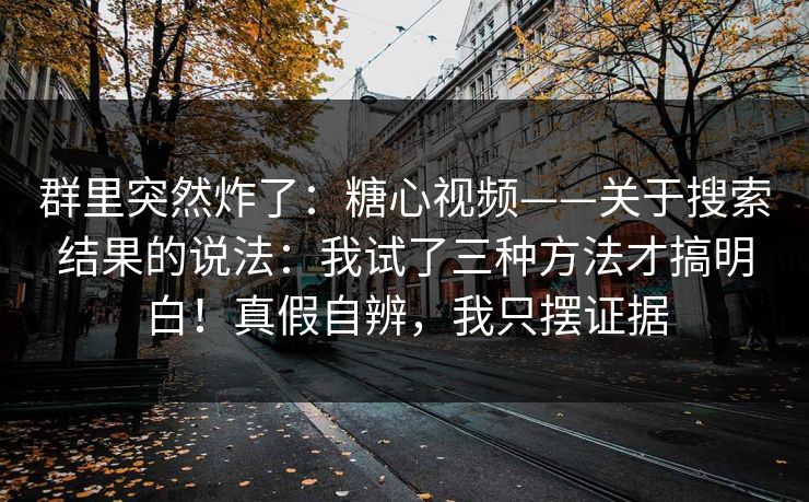 群里突然炸了：糖心视频——关于搜索结果的说法：我试了三种方法才搞明白！真假自辨，我只摆证据  第1张