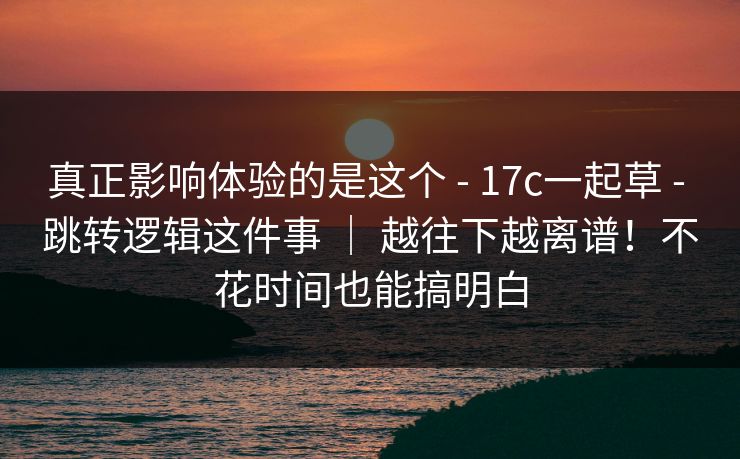 真正影响体验的是这个 - 17c一起草 - 跳转逻辑这件事 ｜ 越往下越离谱！不花时间也能搞明白