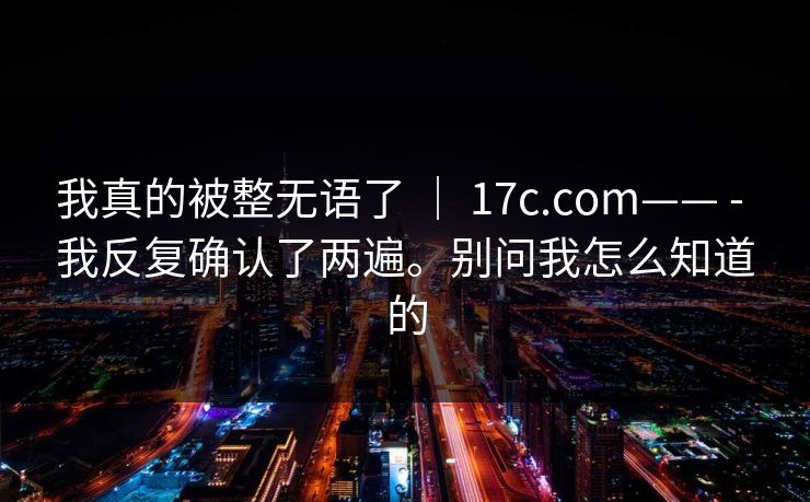 我真的被整无语了 ｜ 17c.com—— - 我反复确认了两遍。别问我怎么知道的