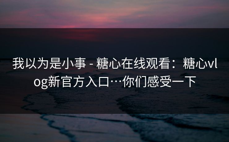 我以为是小事 - 糖心在线观看：糖心vlog新官方入口…你们感受一下