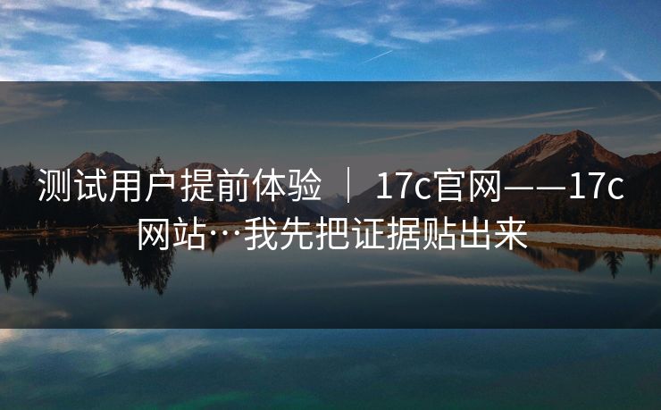 测试用户提前体验 ｜ 17c官网——17c网站…我先把证据贴出来