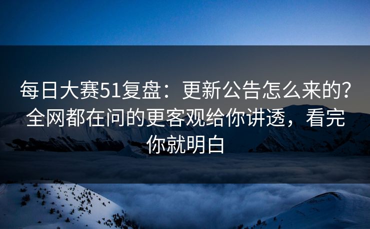 每日大赛51复盘：更新公告怎么来的？全网都在问的更客观给你讲透，看完你就明白