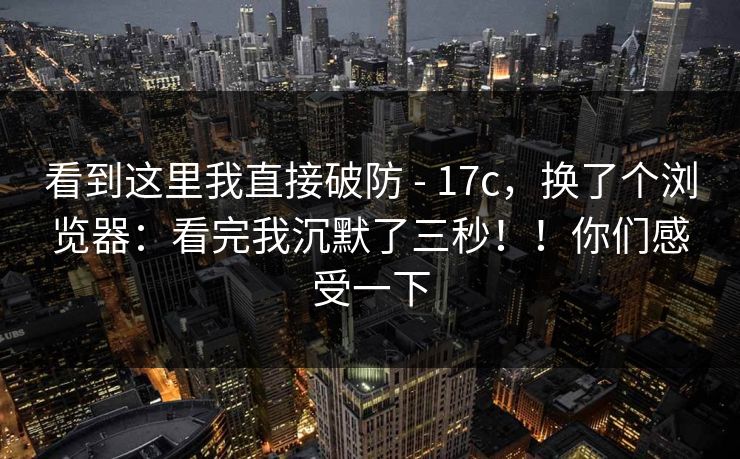 看到这里我直接破防 - 17c,换了个浏览器:看完我沉默了三秒!!你们感受一下 看到这里我直接破防 - 17c,换了个浏览器:看完我沉默了三秒!!你们感受一下