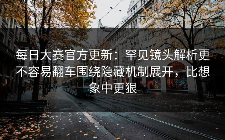 每日大赛官方更新：罕见镜头解析更不容易翻车围绕隐藏机制展开，比想象中更狠