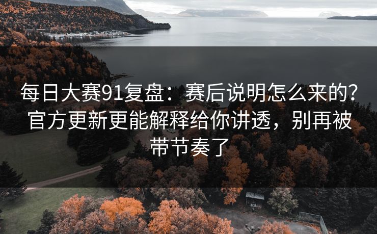 每日大赛91复盘：赛后说明怎么来的？官方更新更能解释给你讲透，别再被带节奏了