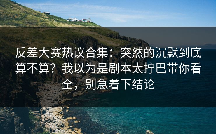 反差大赛热议合集:突然的沉默到底算不算?我以为是剧本太拧巴带你看全,别急着下结论