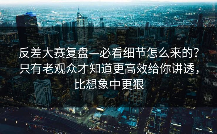 反差大赛复盘—必看细节怎么来的？只有老观众才知道更高效给你讲透，比想象中更狠