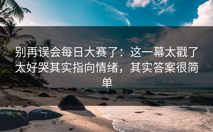别再误会每日大赛了:这一幕太戳了太好哭其实指向情绪,其实答案很简单