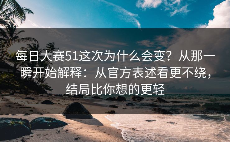 每日大赛51这次为什么会变？从那一瞬开始解释：从官方表述看更不绕，结局比你想的更轻
