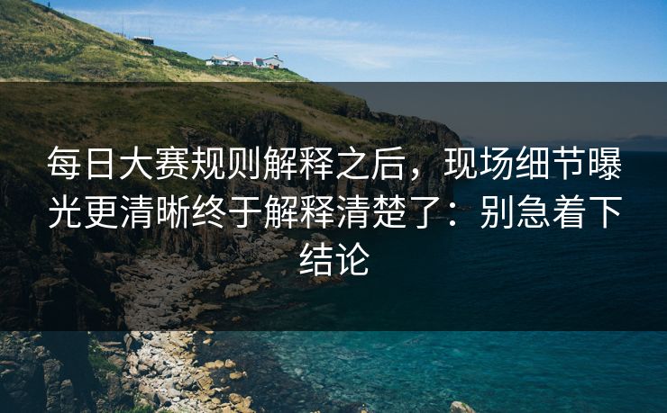 每日大赛规则解释之后，现场细节曝光更清晰终于解释清楚了：别急着下结论