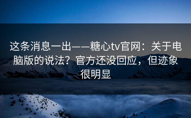 这条消息一出——糖心tv官网：关于电脑版的说法？官方还没回应，但迹象很明显
