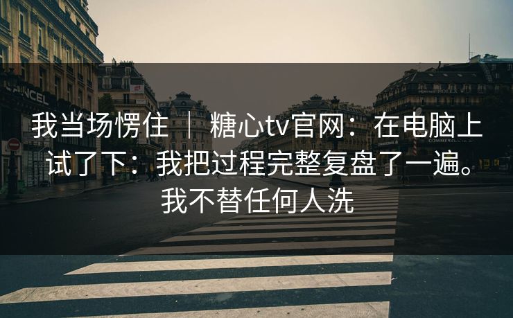 我当场愣住 ｜ 糖心tv官网：在电脑上试了下：我把过程完整复盘了一遍。我不替任何人洗