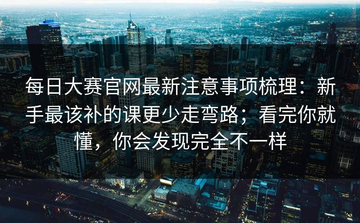 每日大赛官网最新注意事项梳理:新手最该补的课更少走弯路;看完你就懂,你会发现完全不一样