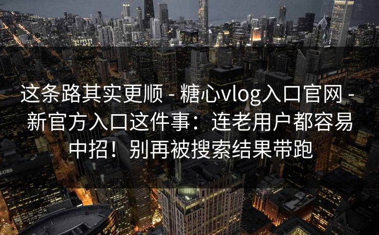 这条路其实更顺 - 糖心vlog入口官网 - 新官方入口这件事：连老用户都容易中招！别再被搜索结果带跑