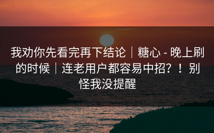 我劝你先看完再下结论|糖心 - 晚上刷的时候|连老用户都容易中招?!别怪我没提醒
