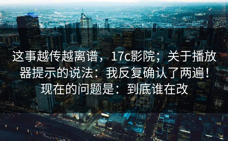 这事越传越离谱,17c影院;关于播放器提示的说法:我反复确认了两遍!现在的问题是:到底谁在改