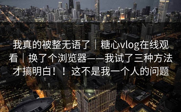我真的被整无语了｜糖心vlog在线观看｜换了个浏览器——我试了三种方法才搞明白！！这不是我一个人的问题  第1张