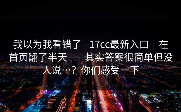 我以为我看错了 - 17cc最新入口|在首页翻了半天——其实答案很简单但没人说…?你们感受一下