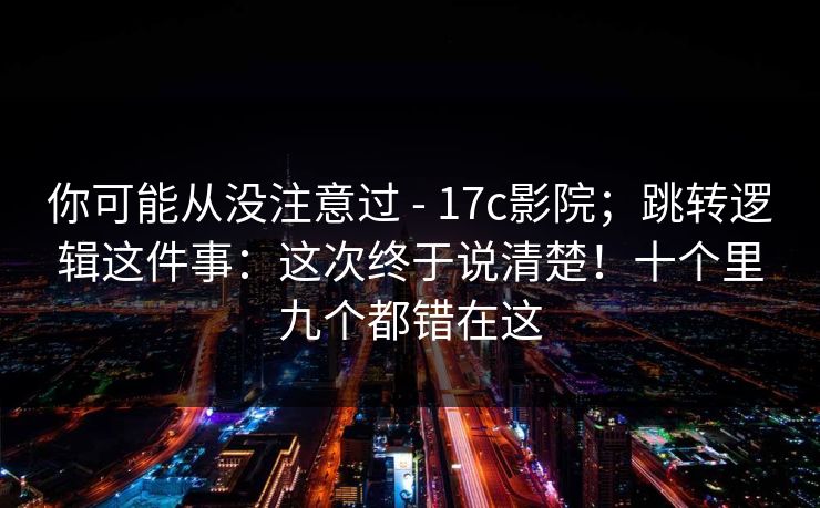 你可能从没注意过 - 17c影院;跳转逻辑这件事:这次终于说清楚!十个里九个都错在这